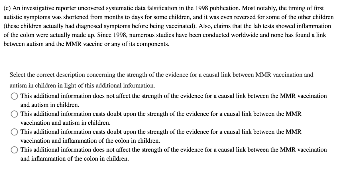 (c) An investigative reporter uncovered systematic data falsification in the 1998 publication. Most notably, the timing of first
autistic symptoms was shortened from months to days for some children, and it was even reversed for some of the other children
(these children actually had diagnosed symptoms before being vaccinated). Also, claims that the lab tests showed inflammation
of the colon were actually made up. Since 1998, numerous studies have been conducted worldwide and none has found a link
between autism and the MMR vaccine or any of its components.
Select the correct description concerning the strength of the evidence for a causal link between MMR vaccination and
autism in children in light of this additional information.
This additional information does not affect the strength of the evidence for a causal link between the MMR vaccination
and autism in children.
This additional information casts doubt upon the strength of the evidence for a causal link between the MMR
vaccination and autism in children.
This additional information casts doubt upon the strength of the evidence for a causal link between the MMR
vaccination and inflammation of the colon in children.
This additional information does not affect the strength of the evidence for a causal link between the MMR vaccination
and inflammation of the colon in children.
