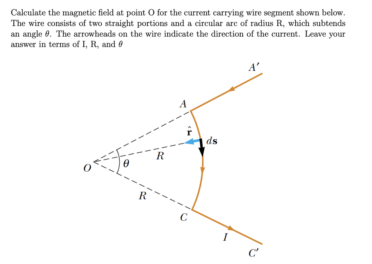 Calculate the magnetic field at point O for the current carrying wire segment shown below.
The wire consists of two straight portions and a circular arc of radius R, which subtends
an angle 0. The arrowheads on the wire indicate the direction of the current. Leave your
answer in terms of I, R, and 0
A'
A
ds
R
R
C
I
C'
