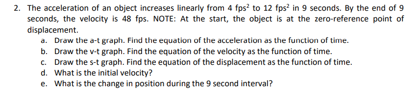 The acceleration of an object increases linearly from 4 fps? to 12 fps² in 9 seconds. By the end of 9
seconds, the velocity is 48 fps. NOTE: At the start, the object is at the zero-reference point of
displacement.
a. Draw the a-t graph. Find the equation of the acceleration as the function of time.
b. Draw the v-t graph. Find the equation of the velocity as the function of time.
c. Draw the s-t graph. Find the equation of the displacement as the function of time.
d. What is the initial velocity?
e. What is the change in position during the 9 second interval?
