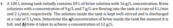 4. A 100 L mixing tank initially contains 50 L of brine solution with 16 g/L concentration. Brine
solutions with a concentration of 9 g/L and 7 g/L are flowing into the tank at a rate of 4 L/min
and 2 L/min, respectively. The solution inside the tank is kept well-stirred and is discharged
at a rate of 5 L/min. Determine the a) concentration of brine inside the tank the moment it is
full, and b) time it takes to achieve a concentration of 12 g/L.
