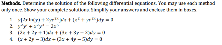 Methods. Determine the solution of the following differential equations. You may use each method
only once. Show your complete solutions. Simplify your answers and enclose them in boxes.
1. y[2x In(y) + 2ye2*]dx + (x² + ye2x)dy = 0
2. y?y' + x²y3 = 2x5
3. (2x + 2y + 1)dx + (3x + 3y – 2)dy = 0
4. (x + 2y – 3)dx + (3x + 4y – 5)dy = 0
