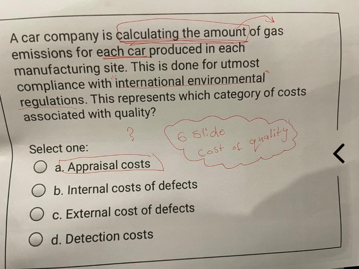 A car company is calculating the amount of gas
emissions for each car produced in each
manufacturing site. This is done for utmost
compliance with international environmental
regulations. This represents which category of costs
associated with quality?
Select one:
6 Slide
quality
O a. Appraisal costs
Cost of
b. Internal costs of defects
c. External cost of defects
d. Detection costs
