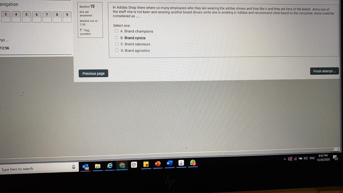 avigation
Question 10
In Adidas Shop there where so many employees who they are wearing the adidas shows and they like it and they are fans of the brand. Anna one of
the staff she is not keen and wearing another brand shows while she is working in Adidas and recommend other brand to the consumer. Anna could be
considered as .
Not yet
answered
4
6
9
Marked out of
0.50
Select one:
P Flag
question
O A. Brand champions
O B. Brand cynics
mpt
O C. Brand saboteurs
12:56
O D. Brand agnostics
Finish attempt .-
Previous page
842 PM
E A d) ENG
12/28/2020
Type here to search
