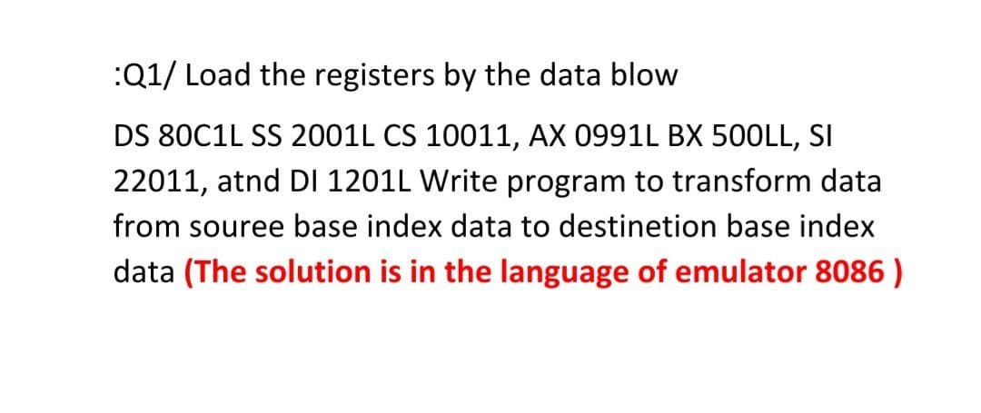 :Q1/ Load the registers by the data blow
DS 80C1L SS 2001L CS 10011, AX 0991L BX 500LL, SI
22011, atnd DI 1201L Write program to transform data
from souree base index data to destinetion base index
data (The solution is in the language of emulator 8086 )
