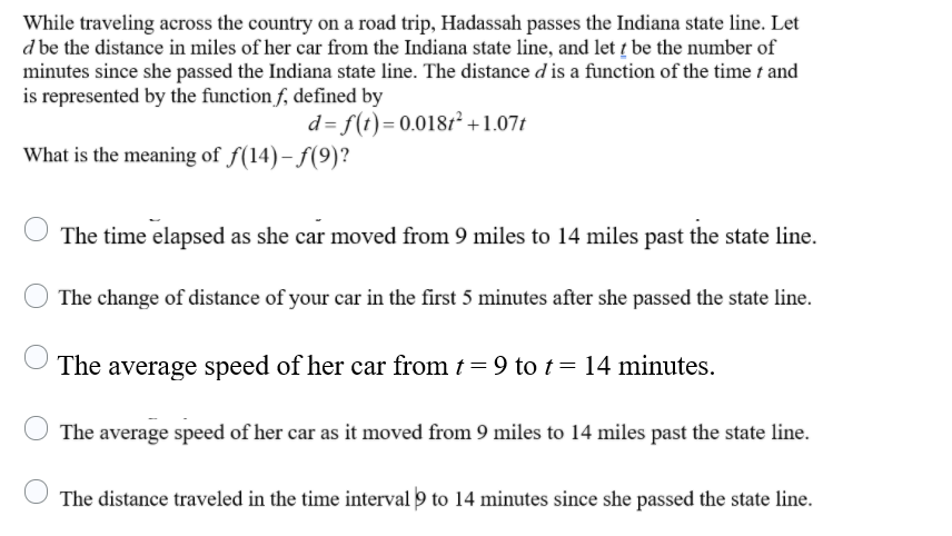 While traveling across the country on a road trip, Hadassah passes the Indiana state line. Let
d be the distance in miles of her car from the Indiana state line, and let į be the number of
minutes since she passed the Indiana state line. The distance d is a function of the time t and
is represented by the function f, defined by
d= f(t)= 0.0181² +1.07t
What is the meaning of f(14)– f(9)?
The time elapsed as she car moved from 9 miles to 14 miles past the state line.
The change of distance of your car in the first 5 minutes after she passed the state line.
The average speed of her car from t = 9 to t= 14 minutes.
The average speed of her car as it moved from 9 miles to 14 miles past the state line.
The distance traveled in the time interval 9 to 14 minutes since she passed the state line.
