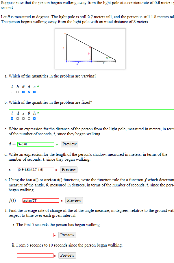 Suppose now that the person begins walking away from the light pole at a constant rate of 0.6 meters
second.
Let 0 is measured in degrees. The light pole is still 2.7 meters tall, and the person is still 1.5 meters tal
The person begins walking away from the light pole with an intial distance of 3 meters.
a. Which of the quantities in the problem are varying?
Ih e d sv
O O 0 0 O
b. Which of the quantities in the problem are fixed?
1 d s e h
O 0 0 O 0
c. Write an expression for the distance of the person from the light pole, measured in meters, in term
of the number of seconds, t, since they began walking.
d = 3+0.6t
Preview
d. Write an expression for the length of the person's shadow, measured in meters, in terms of the
number of seconds, t, since they began walking.
(0.6*1.51)(2.7-1.5)
Preview
e. Using the tan d() or arctan d() functions, write the function rule for a function f which determin
measure of the angle, 0, measured in degrees, in terms of the number of seconds, t, since the perse
began walking.
f(t) = arctan(2T)
Preview
f. Find the average rate of change of the of the angle measure, in degrees, relative to the ground with
respect to time over each given interval.
i. The first 5 seconds the person has began walking.
Preview
i1. From 5 seconds to 10 seconds since the person began walking.
Preview
