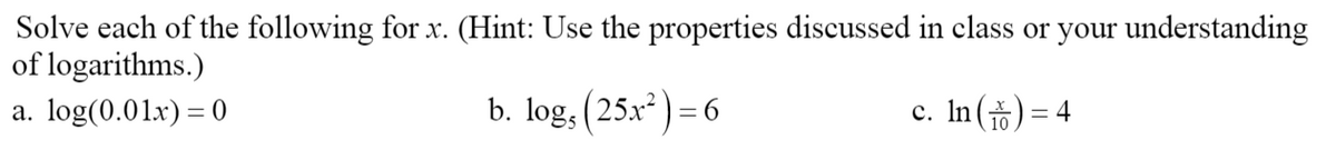 Solve each of the following for x. (Hint: Use the properties discussed in class or your understanding
of logarithms.)
a. log(0.01.x) = 0
b. log, (25x) = 6
c. In() = 4

