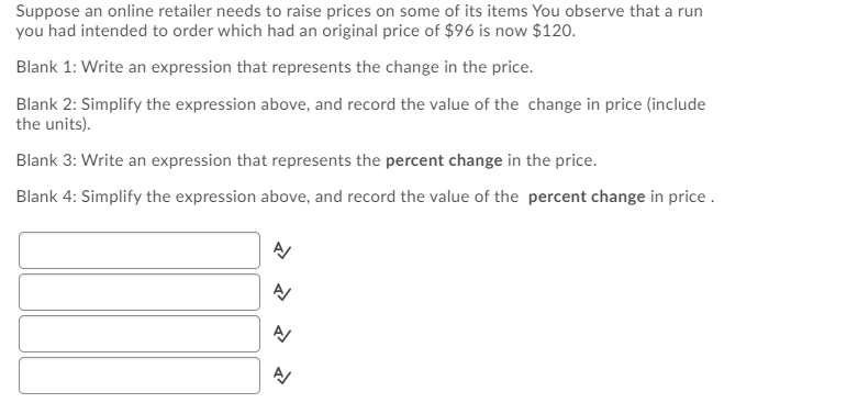 Suppose an online retailer needs to raise prices on some of its items You observe that a run
you had intended to order which had an original price of $96 is now $120.
Blank 1: Write an expression that represents the change in the price.
Blank 2: Simplify the expression above, and record the value of the change in price (include
the units).
Blank 3: Write an expression that represents the percent change in the price.
Blank 4: Simplify the expression above, and record the value of the percent change in price .
