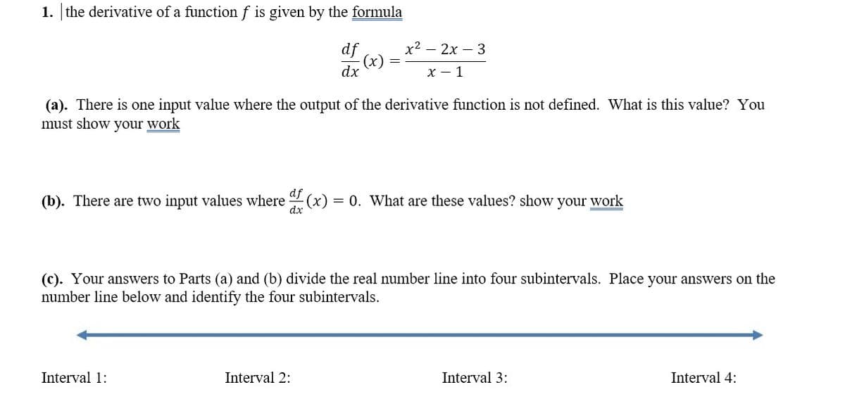 1. the derivative of a function f is given by the formula
df
x2 – 2x – 3
-(x)
dx
х — 1
(a). There is one input value where the output of the derivative function is not defined. What is this value? You
must show your work
df
(b). There are two input values where (x) = 0. What are these values? show your work
dx
(c). Your answers to Parts (a) and (b) divide the real number line into four subintervals. Place your answers on the
number line below and identify the four subintervals.
Interval 1:
Interval 2:
Interval 3:
Interval 4:
