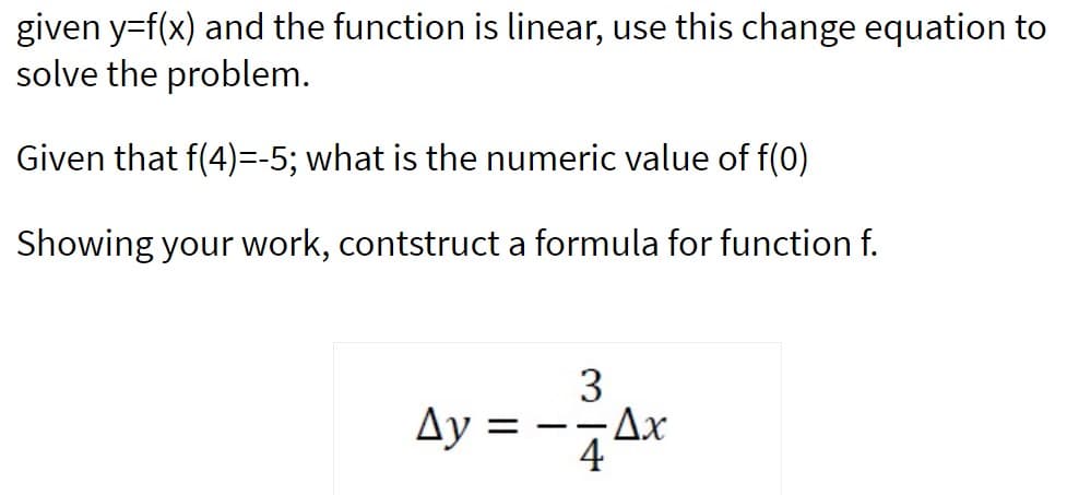 given y=f(x) and the function is linear, use this change equation to
solve the problem.
Given that f(4)=-5; what is the numeric value of f(0)
Showing your work, contstruct a formula for function f.
Ay = -ar
44
3
-Ax
