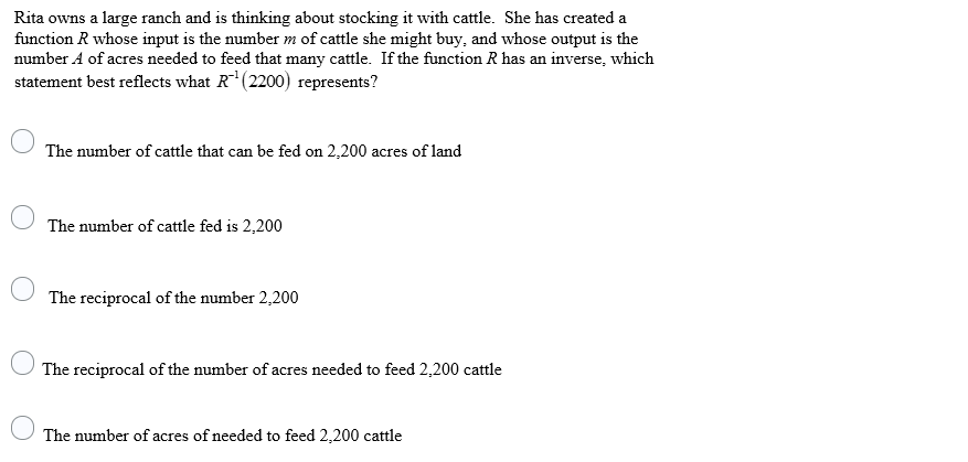 Rita owns a large ranch and is thinking about stocking it with cattle. She has created a
function R whose input is the number m of cattle she might buy, and whose output is the
number A of acres needed to feed that many cattle. If the function R has an inverse, which
statement best reflects what R(2200) represents?
The number of cattle that can be fed on 2,200 acres of land
The number of cattle fed is 2,200
The reciprocal of the number 2,200
The reciprocal of the number of acres needed to feed 2,200 cattle
The number of acres of needed to feed 2,200 cattle

