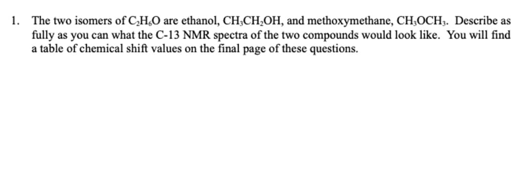 1. The two isomers of C,H,O are ethanol, CH;CH,OH, and methoxymethane, CH;OCH3. Describe as
fully as you can what the C-13 NMR spectra of the two compounds would look like. You will find
a table of chemical shift values on the final page of these questions.
