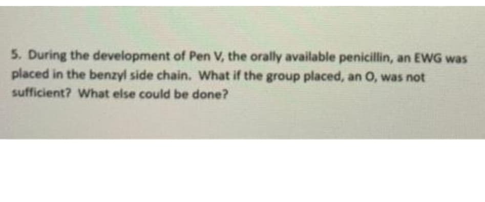 5. During the development of Pen V, the orally available penicillin, an EWG was
placed in the benzyl side chain. What if the group placed, an O, was not
sufficient? What else could be done?
