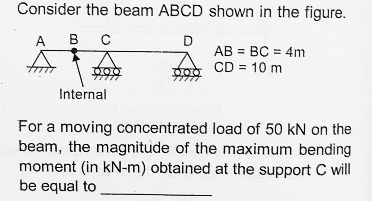 Consider the beam ABCD shown in the figure.
A
В
C
AB = BC = 4m
f CD = 10 m
Internal
For a moving concentrated load of 50 kN on the
beam, the magnitude of the maximum bending
moment (in kN-m) obtained at the support C will
be equal to
