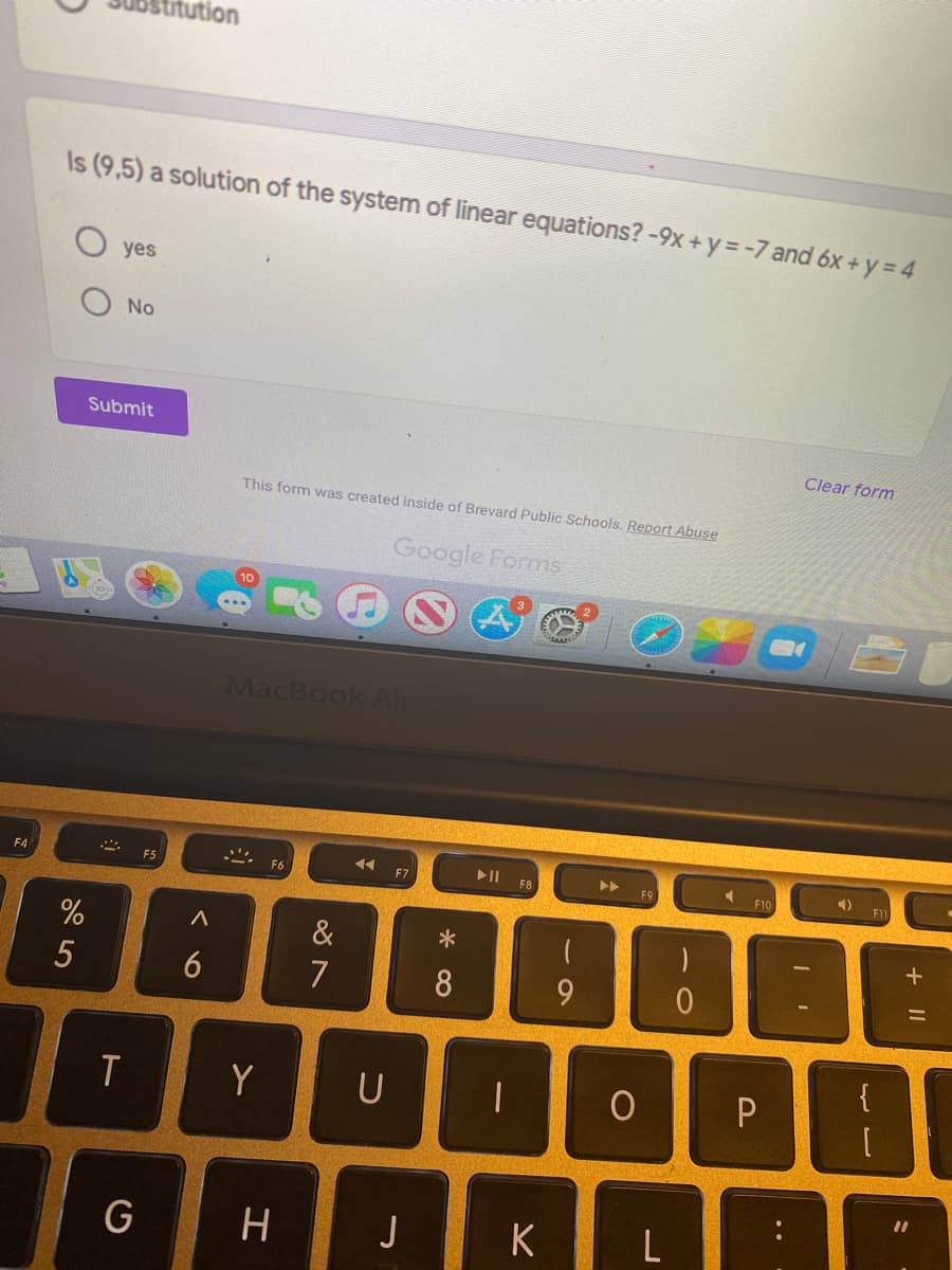 titution
Is (9,5) a solution of the system of linear equations? -9x +y = -7 and 6x + y = 4
O yes
No
Submit
Clear form
This form was created inside of Brevard Public Schools. Report Abuse
Google Forms
MacBook Air
4)
F4
F5
F6
F7
F8
F1
&
6
7
{
T
Y
U
%3D
J
K
L
+ I|
* ∞
5
