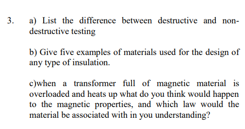 3.
a) List the difference between destructive and non-
destructive testing
b) Give five examples of materials used for the design of
any type of insulation.
c)when a transformer full of magnetic material is
overloaded and heats up what do you think would happen
to the magnetic properties, and which law would the
material be associated with in you understanding?
