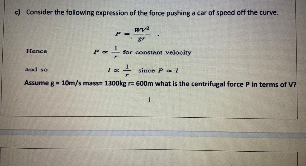 c) Consider the following expression of the force pushing a car of speed off the curve.
P =
gr
Hence
for constant velocity
and so
since P ox 1
Assume g = 10m/s mass= 1300kg r= 600m what is the centrifugal force P in terms of V?
