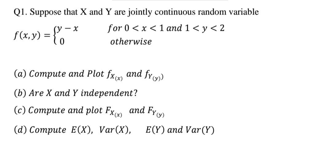Q1. Suppose that X and Y are jointly continuous random variable
for 0 < x < 1 and 1 < y < 2
- x
f(x,y) = {*
otherwise
(а) Сотрute and Plot fx g and fr)
(b) Are X and Y independent?
(c) Compute and plot Fx and Fy
(@) Сотрute E(х), Var(X),
E(Y) and Var(Y)
