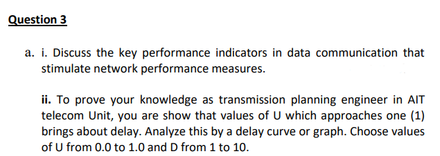 Question 3
a. i. Discuss the key performance indicators in data communication that
stimulate network performance measures.
ii. To prove your knowledge as transmission planning engineer in AIT
telecom Unit, you are show that values of U which approaches one (1)
brings about delay. Analyze this by a delay curve or graph. Choose values
of U from 0.0 to 1.0 and D from 1 to 10.
