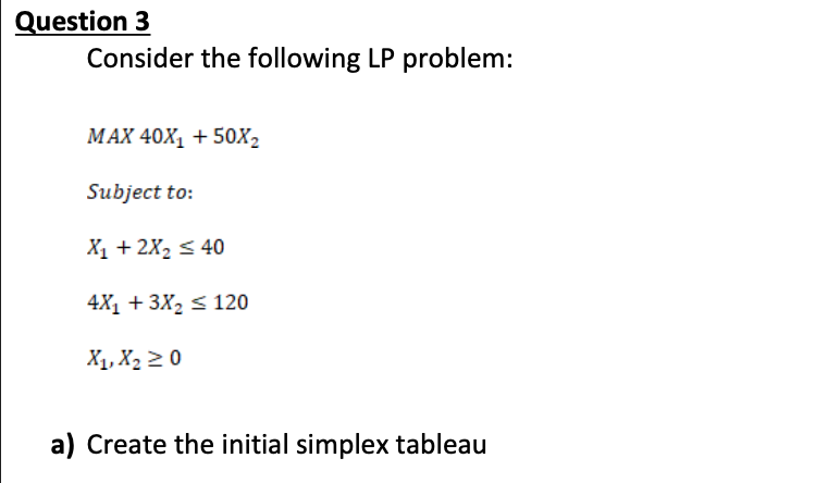 Question 3
Consider the following LP problem:
МАX 40X, + 50X2
Subject to:
Х, + 2X, S 40
4X1 + 3X2 s 120
X1, X2 2 0
a) Create the initial simplex tableau
