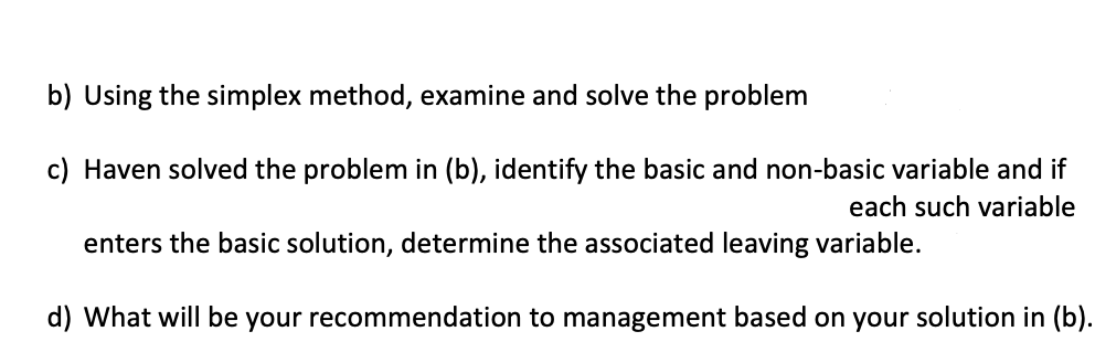 b) Using the simplex method, examine and solve the problem
c) Haven solved the problem in (b), identify the basic and non-basic variable and if
each such variable
enters the basic solution, determine the associated leaving variable.
d) What will be your recommendation to management based on your solution in (b).
