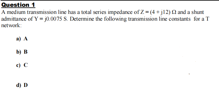 Question 1
A medium transmission line has a total series impedance of Z = (4 +j12) Q and a shunt
admittance of Y = j0.0075 S. Determine the following transmission line constants for a T
network:
а) A
b) в
с) С
d) D
