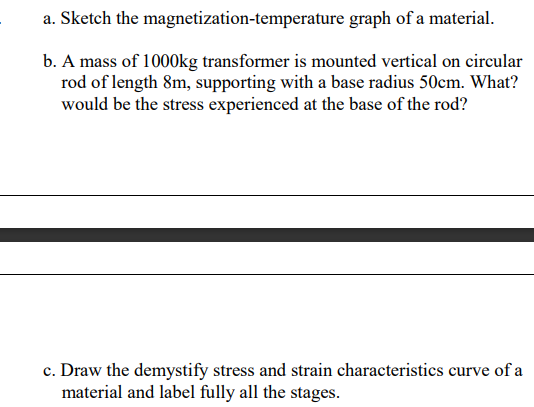 a. Sketch the magnetization-temperature graph of a material.
b. A mass of 1000kg transformer is mounted vertical on circular
rod of length 8m, supporting with a base radius 50cm. What?
would be the stress experienced at the base of the rod?
c. Draw the demystify stress and strain characteristics curve of a
material and label fully all the stages.
