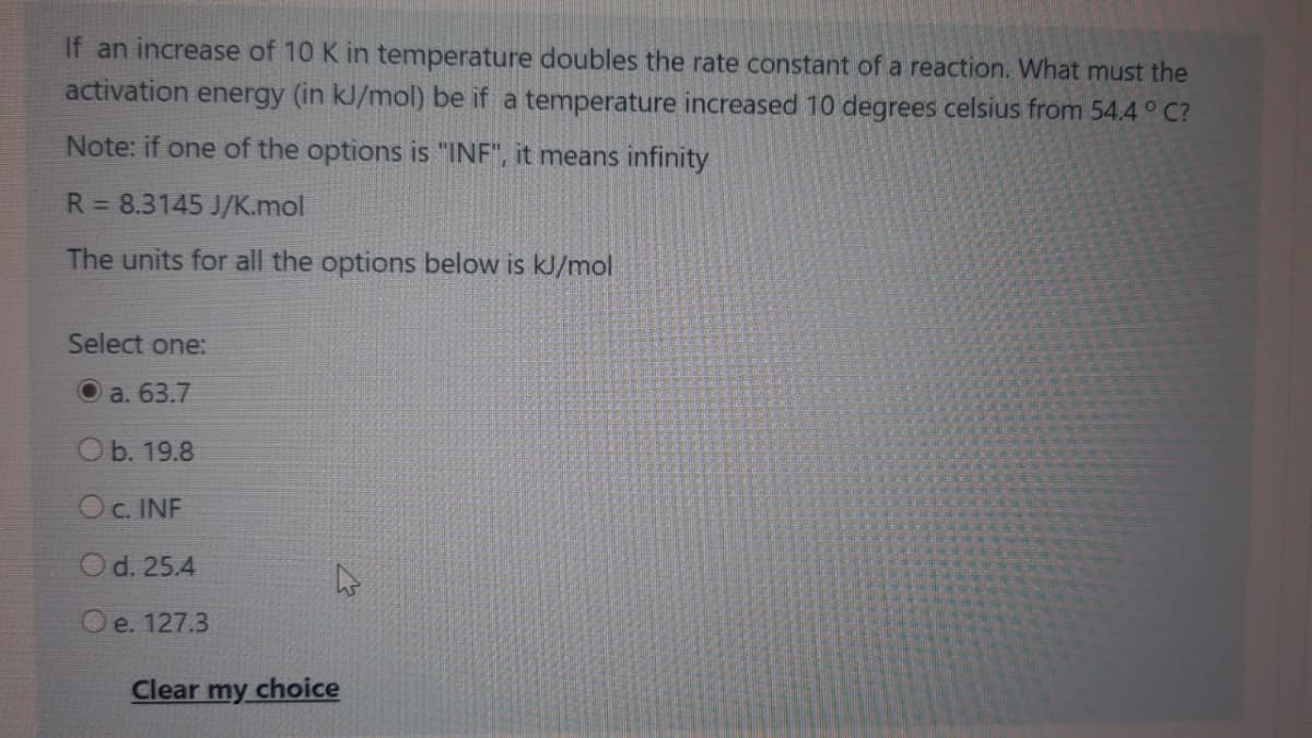 If an increase of 10 K in temperature doubles the rate constant of a reaction. What must the
activation energy (in kJ/mol) be if a temperature increased 10 degrees celsius from 54.4 ° C?
Note: if one of the options is "INF", it means infinity
R = 8.3145 J/K.mol
The units for all the options below is kJ/mol
Select one:
O a. 63.7
Ob. 19.8
Oc. INF
Od. 25.4
O e. 127.3
Clear my choice
