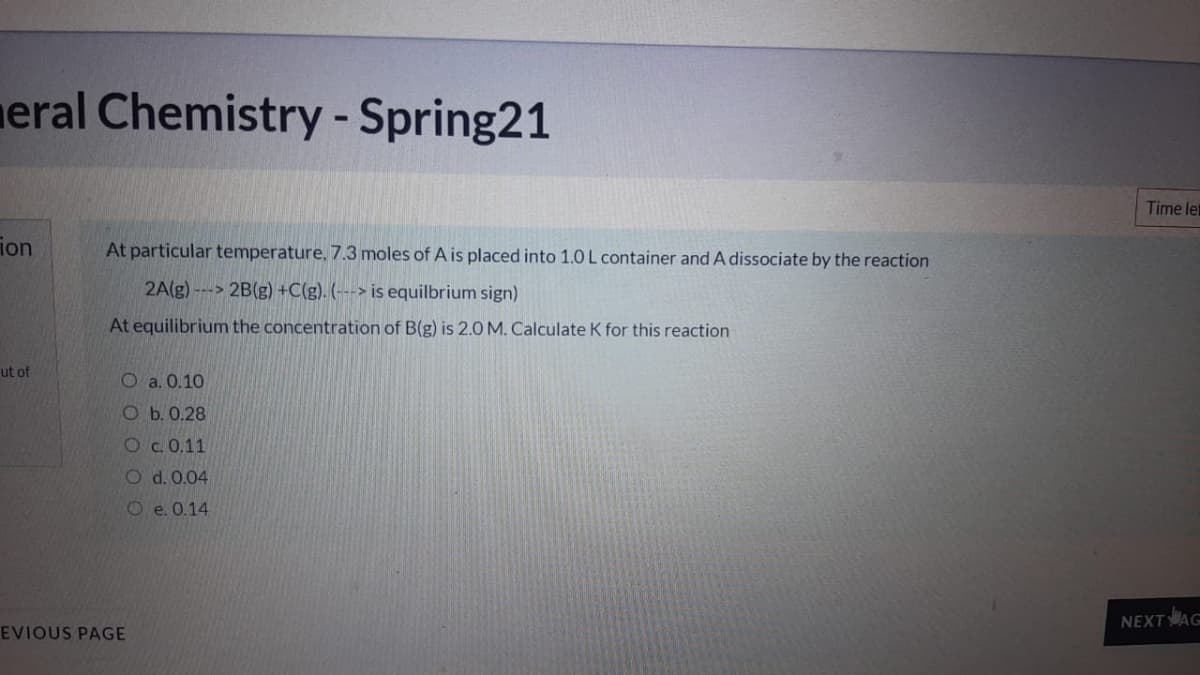 meral Chemistry -Spring21
Time let
ion
At particular temperature, 7.3 moles of A is placed into 1.0 L container and A dissociate by the reaction
2A(g) ---> 2B(g) +C(g). (---> is equilbrium sign)
At equilibrium the concentration of B(g) is 2.0 M. Calculate K for this reaction
ut of
O a. 0.10
Ob. 0.28
Oc. 0,11
O d. 0.04
Oe.0.14
NEXTAG
EVIOUS PAGE
