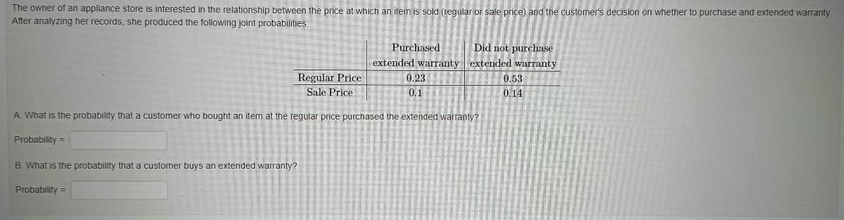 The owner of an appliance store is interested in the relationship between the price at which an item is sold (reqular or sale price) and the customer's decision on whether to purchase and extended warranty
After analyzing her records, she produced the following joint probabilities:
Did not purchase
extended warranty extended warranty
Purchased
Regular Price
0.23
0,53
Sale Price
0.1
0.14
A. What is the probability that a customer who bought an item at the regular price purchased the extended warranty?
Probability =
B. What is the probability that a customer buys an extended warranty?
Probability =
