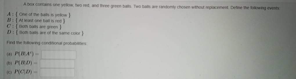 A box contains one yellow, two red, and three green balls. Two balls are randomly chosen without replacement. Define the following events:
A:{ One of the balls is yellow }
B:{ Al least one ball is red}
C:{Both balls are green }
D:{Both balls are of the same color }
Find the following conditional probabilities
(a) P(B|A") =
(b) P(B|D) =
(c) P(C|D) =
