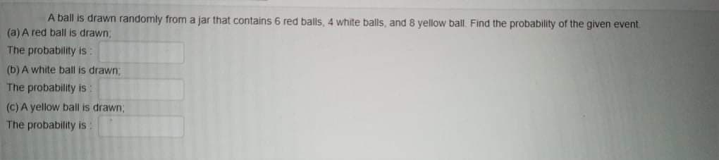 A ball is drawn randomly from a jar that contains 6 red balls, 4 white balls, and 8 yellow ball. Find the probability of the given event.
(a) A red ball is drawn,
The probability is
(b) A white ball is drawn;
The probability is:
(C) A yellow ball is drawn3;
The probability is
