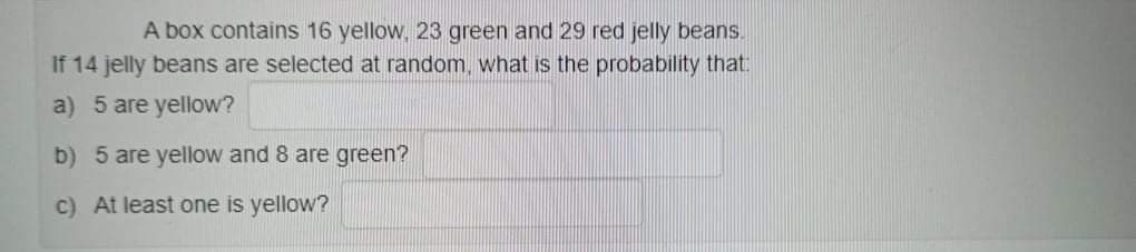 A box contains 16 yellow, 23 green and 29 red jelly beans.
If 14 jelly beans are selected at random, what is the probability that
a) 5 are yellow?
b) 5 are yellow and 8 are green?
c) At least one is yellow?
