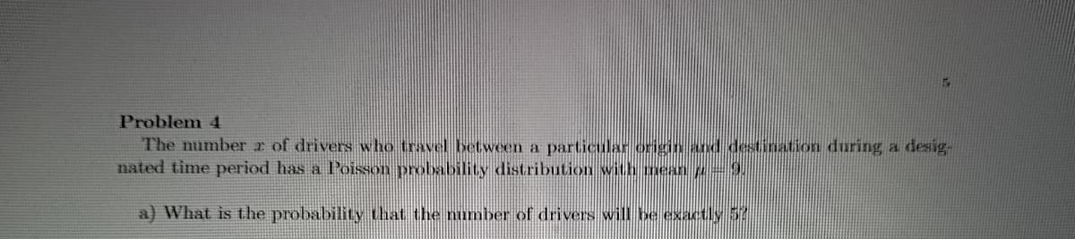 Problem 4
The number z of drivers who travel between a particular originnd destination during a desig-
nated time period has a Poisson probability distribution with mean p=9.
a) What is the probability that the number of drivers will be exactly 5
