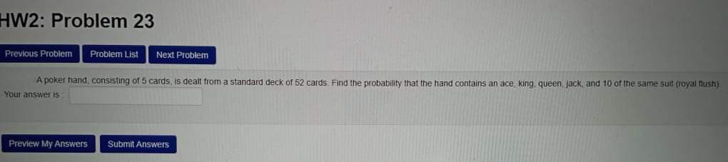 HW2: Problem 23
Previous Problem
Problem List
Next Problem
A poker hand, consisting of 5 cards, is dealt from a standard deck of 52 cards: Find the probability that the hand contains an ace, king, queen, jack, and 10 of the same suit (royal nush)
Your answer is
Preview My Answers
Submit Answers
