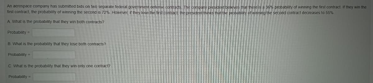 An aerospace company has submitted bids on two separate federal government defense contracts. The company president believes that there is a 36% probability of winning the first contract. If they win the
first contract, the probability of winning the second is 72%. However, if they lose the first contract, the president thinks that the probability of winning the second contract decreases to 55%.
A. What is the probability that they win both contracts?
Probability =
B. What is the probability that they lose both contracts?
Probability =
C. What is the probability that they win only one contract?
Probability =
