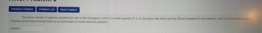Previous Problem
Problem List
Next Problen
The mean number of palients admitted per day to the emergency room of a small hospital is 2 it on any given day, there are only 3 beds avaitable for new patients, what is the probatiity that the
tospital will not have enough beds to accommodate its newly admitted patients?
answer
