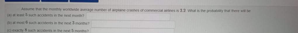 Assume that the monthly worldwide average number of airplaine crashes of commercial airlines is 2.2 What is the probability that there will be
(a) at least 5 such accidents in the next month?
(b) at most 6 such accidents in the next 3 months?
(c) exactly 8 such accidents in the next 5 months?
