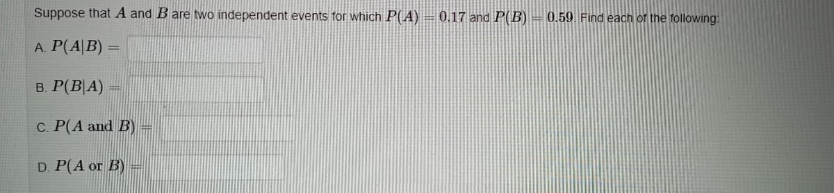 Suppose that A and B are two independent events for which P(A) = 0.17 and P(B) = 0.59 Find each of the following:
A. P(A|B) :
в. Р(В А)
C. P(A and B) =
D. P(A or B)
