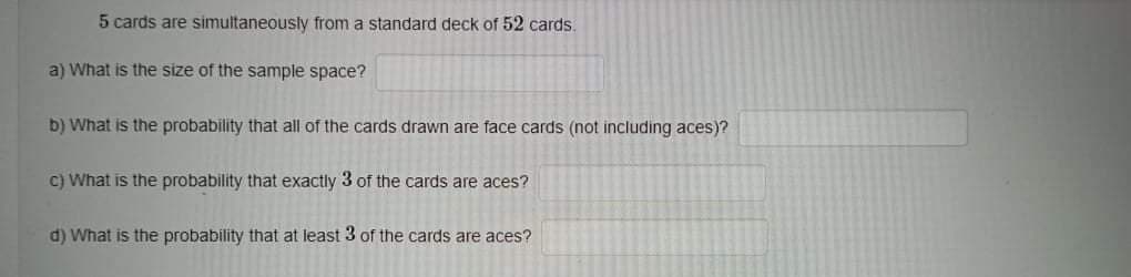 5 cards are simultaneously from a standard deck of 52 cards.
a) What is the size of the sample space?
b) What is the probability that all of the cards drawn are face cards (not including aces)?
C) What is the probability that exactly 3 of the cards are aces?
d) What is the probability that at least 3 of the cards are aces?
