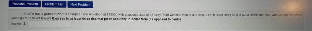 Previous Problem
Problem List
Next Problem
A raffle fias a grand prize of a European cruise valued at $13500 with a second prize of a Rocky Point vacation valued at $1100 it each ticket costs $5 and 8200 tickets are soid, what are the expecled
winnings tar a ticket buyer? Express to at least three decimal place accuracy in dollar form (as opposed to cents).
Answer $
