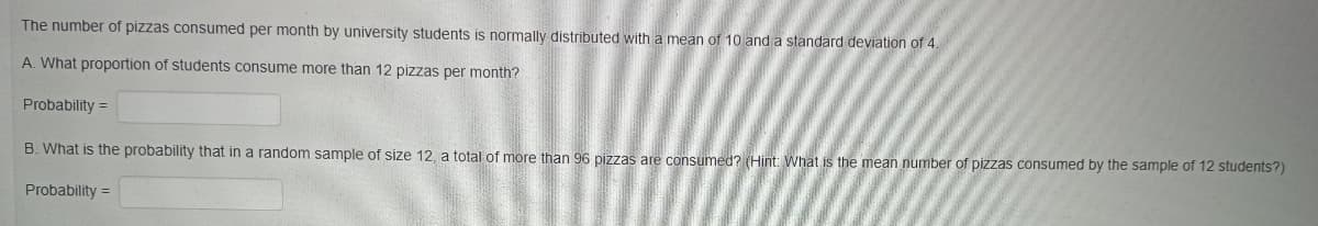 The number of pizzas consumed per month by university students is normally distributed with a mean of 10 and a standard deviation of 4.
A. What proportion of students consume more than 12 pizzas per month?
Probability =
B. What is the probability that in a random sample of size 12, a total of more than 96 pizzas are consumed? (Hint: What is the mean number of pizzas consumed by the sample of 12 students?)
Probability =
