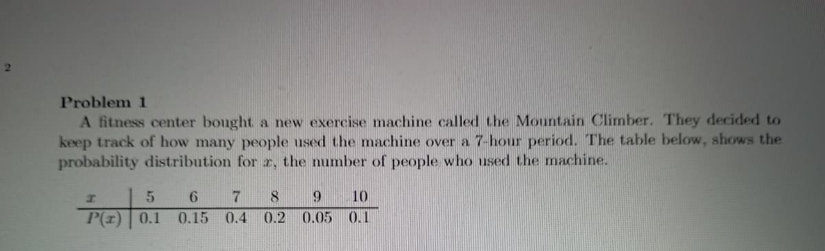 2.
Problem 1
A fitness center bought a new exercise machine called the Mountain Climber. They decided to
keep track of how many people used the machine over a 7-hour period. The table below, shows the
probability distribution for r, the number of people who used the machine.
9 10
0.05 0.1
8.
P(I) | 0.1
0.15
0.4 0.2
