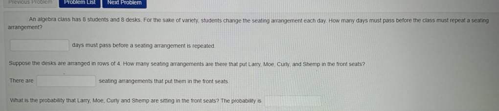 Previous PrOblem
Problem List
Next Problem
An algebra class has 8 students and 8 desks. For the sake of variety, students change the seating arrangement each day How many days must pass before the class must repeat a seating
arrangement?
days must pass before a seating arrangement is repeated.
Suppose the desks are arranged in rows of 4. How many seating arrangements are there that put Larry, Moe, Curly, and Shemp in the front seats?
There are
seating arrangements that put them in the front seats
What is the probability that Larry, Moe, Curty and Shemp are sitting in the front seats? The probability is
