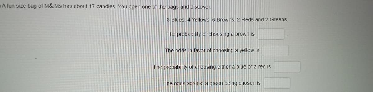 A fun size bag of M&Ms has about 17 candies. You open one of the bags and discover
3 Blues, 4 Yellows, 6 Browns, 2 Reds and 2 Greens.
The probability of choosing a brown is
The odds in favor of choosing a yellow is
The probability of choosing either a blue or a red is
The odds against a green being chosen is
