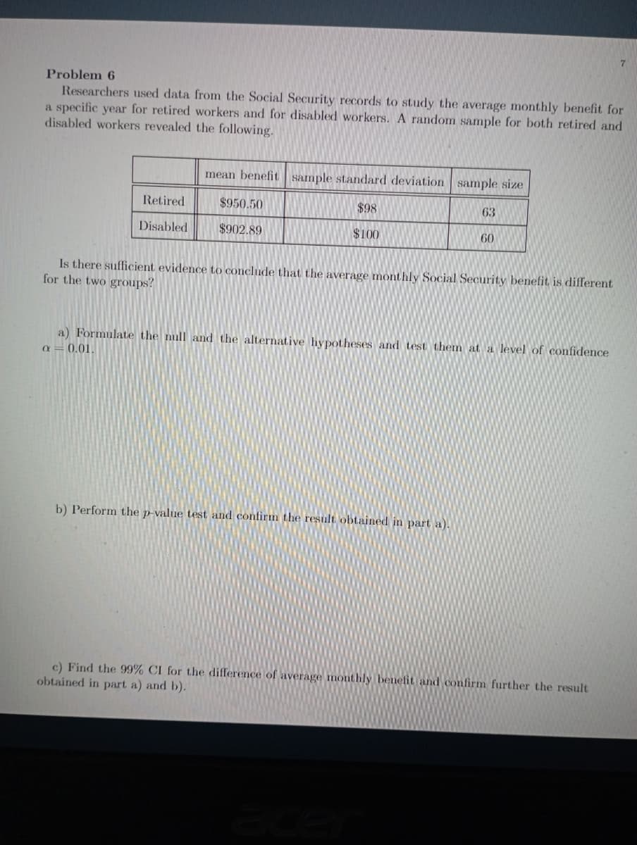 Problem 6
Researchers used data from the Social Security records to study the average monthly benefit for
a specific year for retired workers and for disabled workers. A random sample for both retired and
disabled workers revealed the following.
mean benefit sample standard deviation sample size
Retired
$950.50
$98
63
Disabled
$902.89
$100
60
Is there sufficient evidence to conclude that the average monthly Social Security benefit is different
for the two groups?
a) Formulate the null and the alternative hypotheses and test them at a level of confidence
a = 0.01.
b) Perform the p-value test and confirm the result obtained in part a).
c) Find the 99% CI for the difference of average monthly benefit and confirm further the result
obtained in part a) and b).
