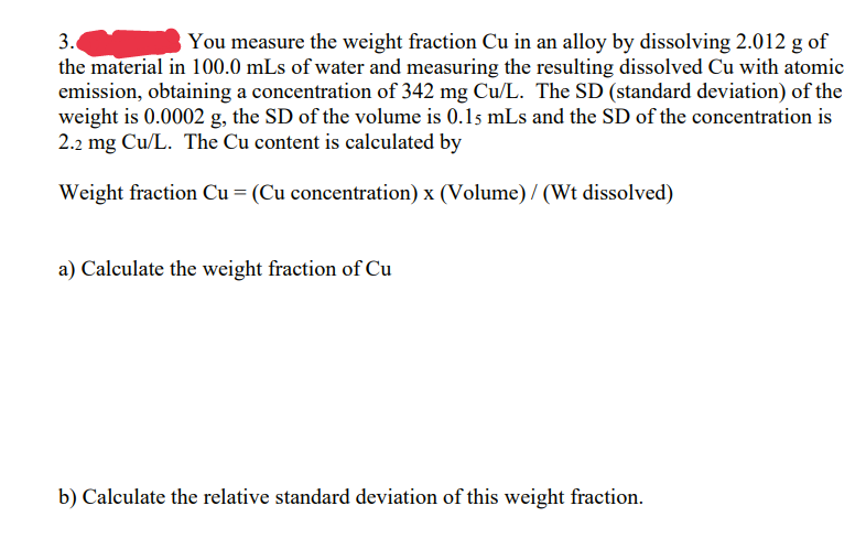 3.
You measure the weight fraction Cu in an alloy by dissolving 2.012 g of
the material in 100.0 mLs of water and measuring the resulting dissolved Cu with atomic
emission, obtaining a concentration of 342 mg Cu/L. The SD (standard deviation) of the
weight is 0.0002 g, the SD of the volume is 0.15 mLs and the SD of the concentration is
2.2 mg Cu/L. The Cu content is calculated by
Weight fraction Cu = (Cu concentration) x (Volume) / (Wt dissolved)
a) Calculate the weight fraction of Cu
b) Calculate the relative standard deviation of this weight fraction.