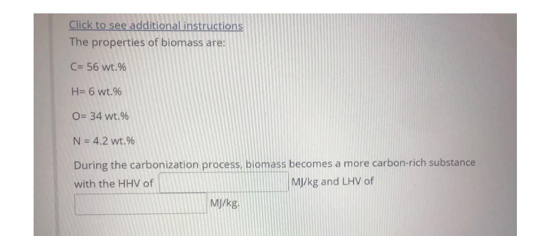 Click to see additional instructions
The properties of biomass are:
C= 56 wt.%
H= 6 wt.%
O= 34 wt.%
N = 4.2 wt.%
During the carbonization process, biomass becomes a more carbon-rich substance
with the HHV of
MJ/kg and LHV of
MJ/kg.