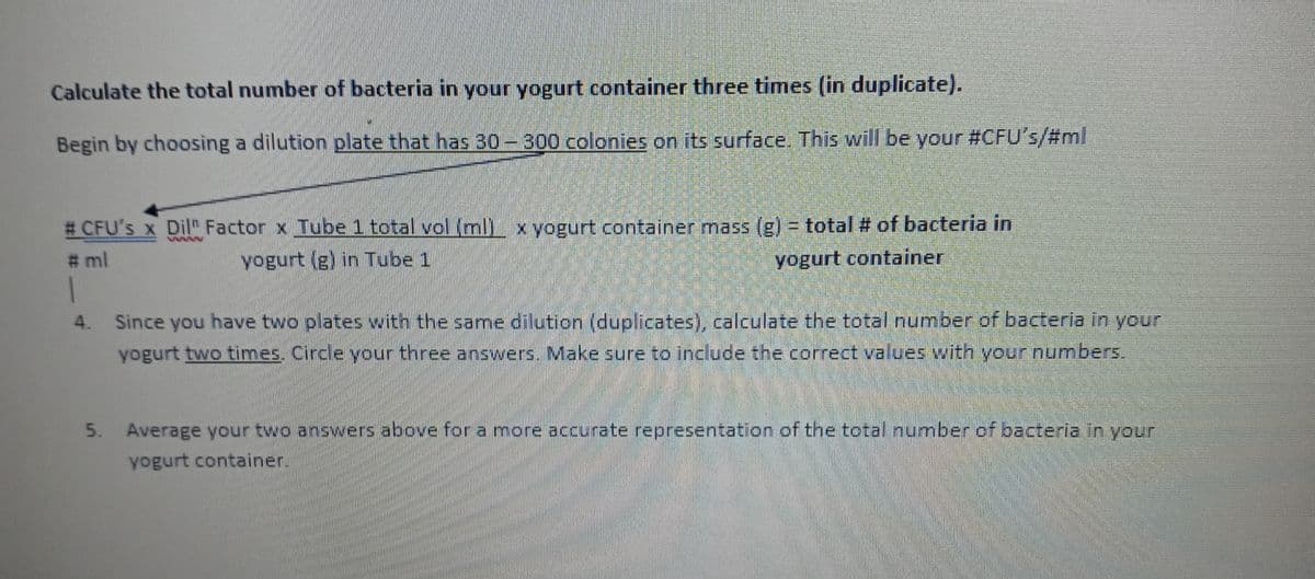 Calculate the total number of bacteria in your yogurt container three times (in duplicate).
Begin by choosing a dilution plate that has 30-300 colonies on its surface. This will be your #CFU's/#ml
# CFU's x Dil" Factor x Tube 1 total vol (ml) x yogurt container mass (g) = total # of bacteria in
yogurt (g) in Tube 1
yogurt container
#ml
1
4. Since you have two plates with the same dilution (duplicates), calculate the total number of bacteria in your
yogurt two times. Circle your three answers. Make sure to include the correct values with your numbers.
5.
Average your two answers above for a more accurate representation of the total number of bacteria in your
yogurt container.