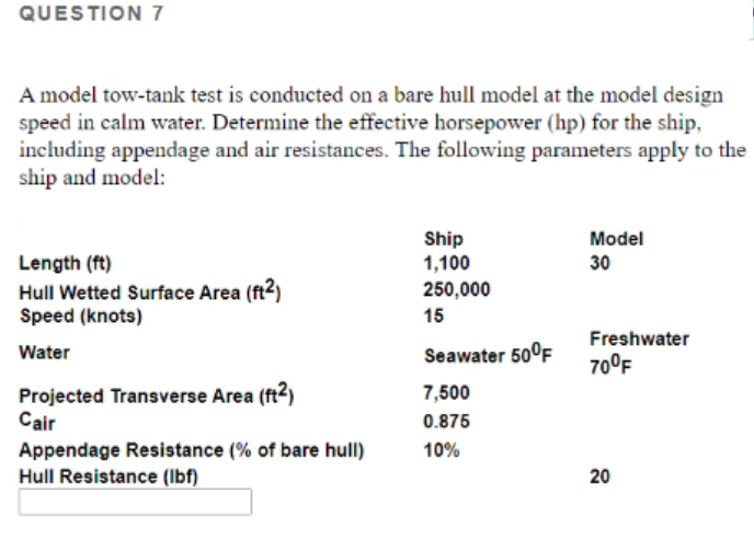 QUESTION 7
A model tow-tank test is conducted on a bare hull model at the model design
speed in calm water. Determine the effective horsepower (hp) for the ship,
including appendage and air resistances. The following parameters apply to the
ship and model:
Ship
1,100
Model
Length (ft)
Hull Wetted Surface Area (ft2)
Speed (knots)
30
250,000
15
Freshwater
Water
Seawater 50°F
70°F
Projected Transverse Area (ft²)
Cair
7,500
0.875
Appendage Resistance (% of bare hull)
10%
Hull Resistance (Ibf)
20
